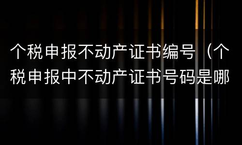 个税申报不动产证书编号（个税申报中不动产证书号码是哪个）