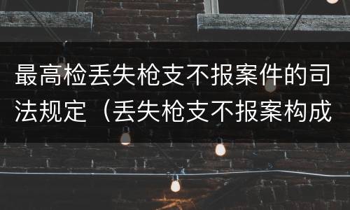 最高检丢失枪支不报案件的司法规定（丢失枪支不报案构成要件）