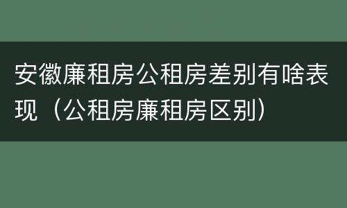 安徽廉租房公租房差别有啥表现（公租房廉租房区别）