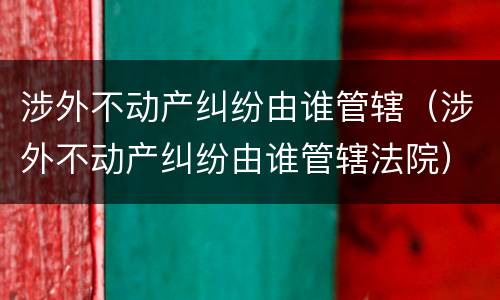 涉外不动产纠纷由谁管辖（涉外不动产纠纷由谁管辖法院）