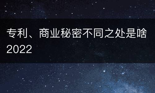 专利、商业秘密不同之处是啥2022