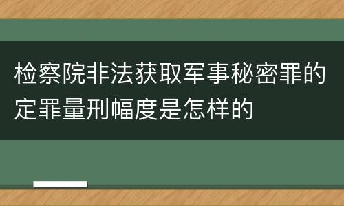 检察院非法获取军事秘密罪的定罪量刑幅度是怎样的