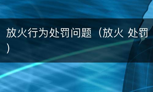 放火行为处罚问题（放火 处罚）
