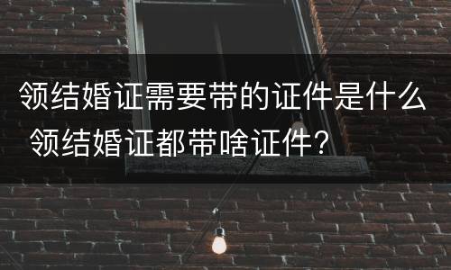 领结婚证需要带的证件是什么 领结婚证都带啥证件?