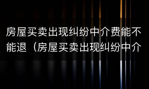 房屋买卖出现纠纷中介费能不能退（房屋买卖出现纠纷中介费能不能退回）