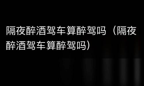 隔夜醉酒驾车算醉驾吗（隔夜醉酒驾车算醉驾吗）
