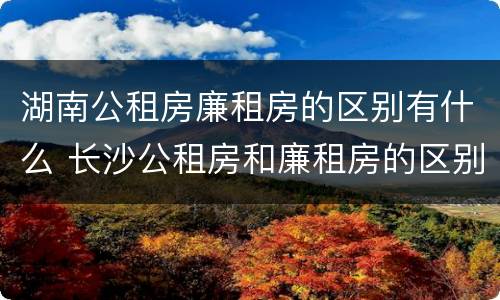 湖南公租房廉租房的区别有什么 长沙公租房和廉租房的区别