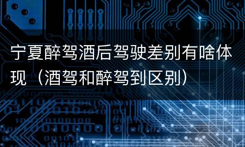 宁夏醉驾酒后驾驶差别有啥体现（酒驾和醉驾到区别）