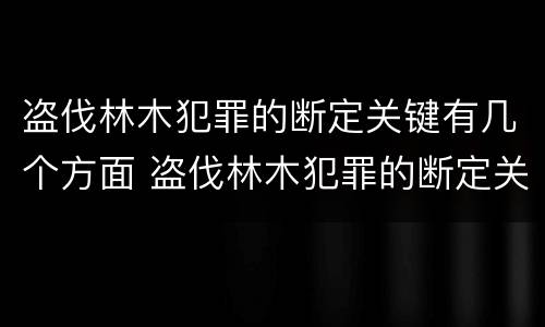盗伐林木犯罪的断定关键有几个方面 盗伐林木犯罪的断定关键有几个方面