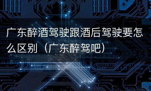 广东醉酒驾驶跟酒后驾驶要怎么区别（广东醉驾吧）