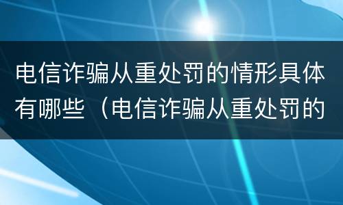 电信诈骗从重处罚的情形具体有哪些（电信诈骗从重处罚的情形具体有哪些内容）