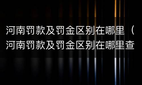 河南罚款及罚金区别在哪里（河南罚款及罚金区别在哪里查）