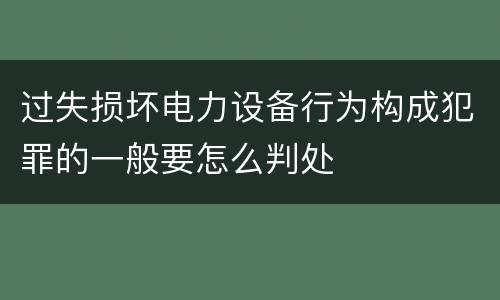 过失损坏电力设备行为构成犯罪的一般要怎么判处