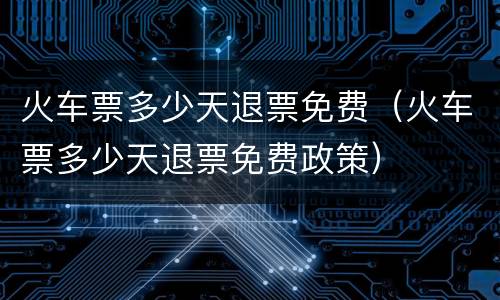 火车票多少天退票免费（火车票多少天退票免费政策）