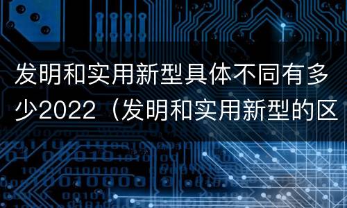 发明和实用新型具体不同有多少2022（发明和实用新型的区别有）