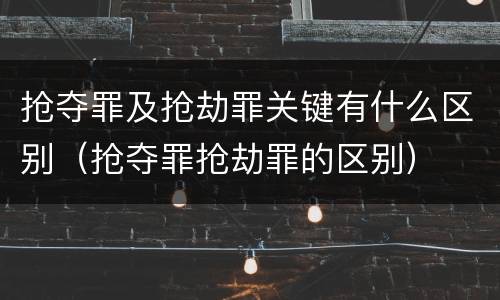 抢夺罪及抢劫罪关键有什么区别（抢夺罪抢劫罪的区别）