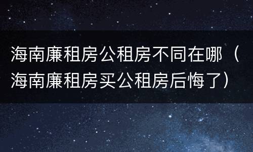 海南廉租房公租房不同在哪（海南廉租房买公租房后悔了）