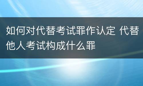 如何对代替考试罪作认定 代替他人考试构成什么罪