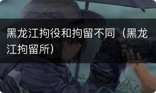 黑龙江拘役和拘留不同（黑龙江拘留所）