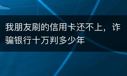 我朋友刷的信用卡还不上，诈骗银行十万判多少年