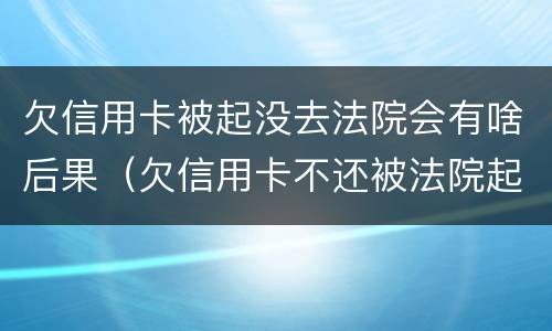 欠信用卡被起没去法院会有啥后果（欠信用卡不还被法院起诉有什么后果）