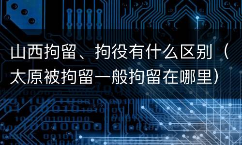 山西拘留、拘役有什么区别（太原被拘留一般拘留在哪里）