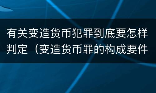 有关变造货币犯罪到底要怎样判定（变造货币罪的构成要件）