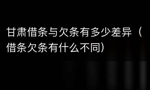 甘肃借条与欠条有多少差异（借条欠条有什么不同）