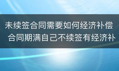 未续签合同需要如何经济补偿 合同期满自己不续签有经济补偿吗