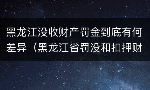 黑龙江没收财产罚金到底有何差异（黑龙江省罚没和扣押财物管理条例）