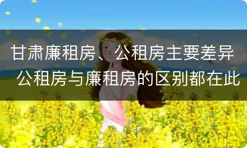 甘肃廉租房、公租房主要差异 公租房与廉租房的区别都在此,别再搞错了!