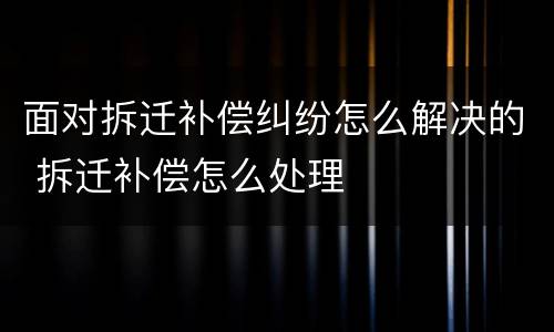 面对拆迁补偿纠纷怎么解决的 拆迁补偿怎么处理