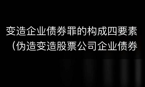 变造企业债券罪的构成四要素（伪造变造股票公司企业债券罪）