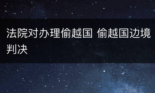 法院对办理偷越国 偷越国边境判决