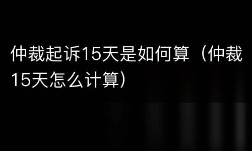 仲裁起诉15天是如何算（仲裁15天怎么计算）