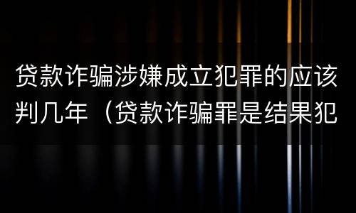 贷款诈骗涉嫌成立犯罪的应该判几年（贷款诈骗罪是结果犯吗）