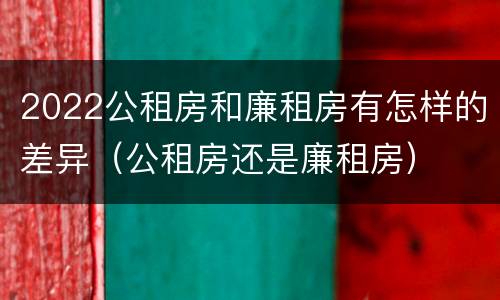 2022公租房和廉租房有怎样的差异（公租房还是廉租房）