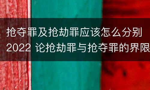 抢夺罪及抢劫罪应该怎么分别2022 论抢劫罪与抢夺罪的界限