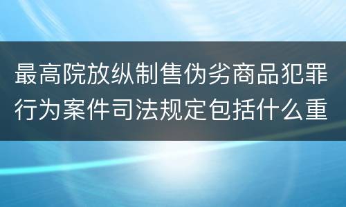 最高院放纵制售伪劣商品犯罪行为案件司法规定包括什么重要内容