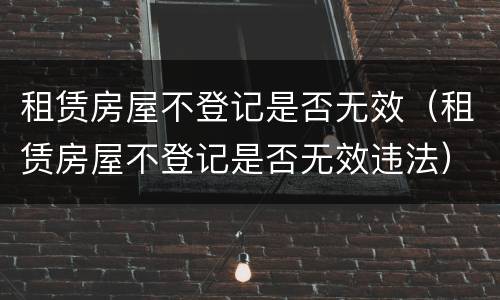 租赁房屋不登记是否无效（租赁房屋不登记是否无效违法）