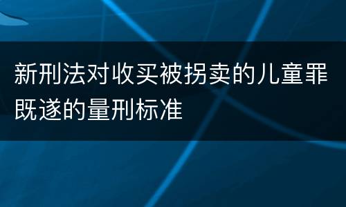 新刑法对收买被拐卖的儿童罪既遂的量刑标准