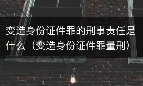 变造身份证件罪的刑事责任是什么（变造身份证件罪量刑）