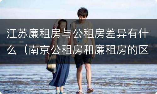 江苏廉租房与公租房差异有什么（南京公租房和廉租房的区别）
