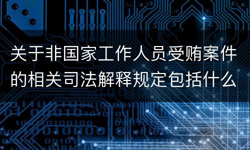 关于非国家工作人员受贿案件的相关司法解释规定包括什么内容
