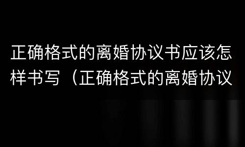 正确格式的离婚协议书应该怎样书写（正确格式的离婚协议书应该怎样书写才正确）