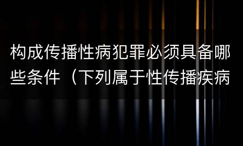 构成传播性病犯罪必须具备哪些条件（下列属于性传播疾病）