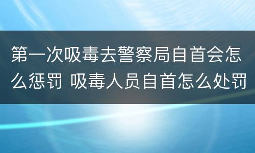 第一次吸毒去警察局自首会怎么惩罚 吸毒人员自首怎么处罚