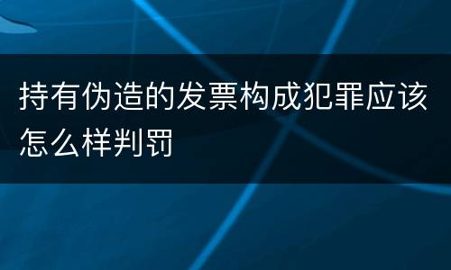 持有伪造的发票构成犯罪应该怎么样判罚