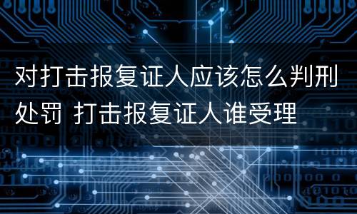 对打击报复证人应该怎么判刑处罚 打击报复证人谁受理