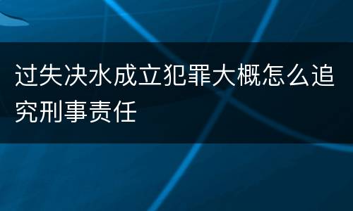 过失决水成立犯罪大概怎么追究刑事责任